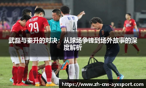 武磊与秦升的对决：从球场争锋到场外故事的深度解析