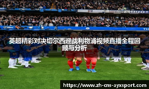 英超精彩对决切尔西迎战利物浦视频直播全程回顾与分析