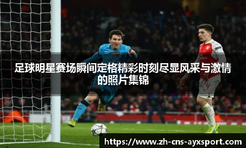 足球明星赛场瞬间定格精彩时刻尽显风采与激情的照片集锦