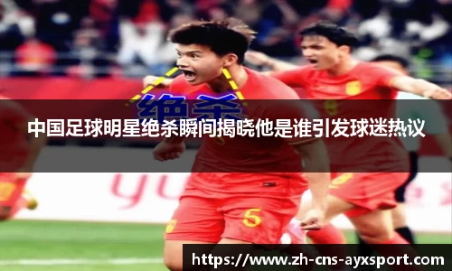 中国足球明星绝杀瞬间揭晓他是谁引发球迷热议