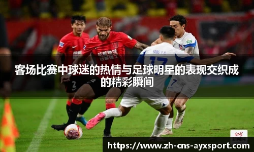 客场比赛中球迷的热情与足球明星的表现交织成的精彩瞬间