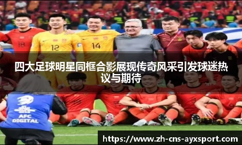 四大足球明星同框合影展现传奇风采引发球迷热议与期待